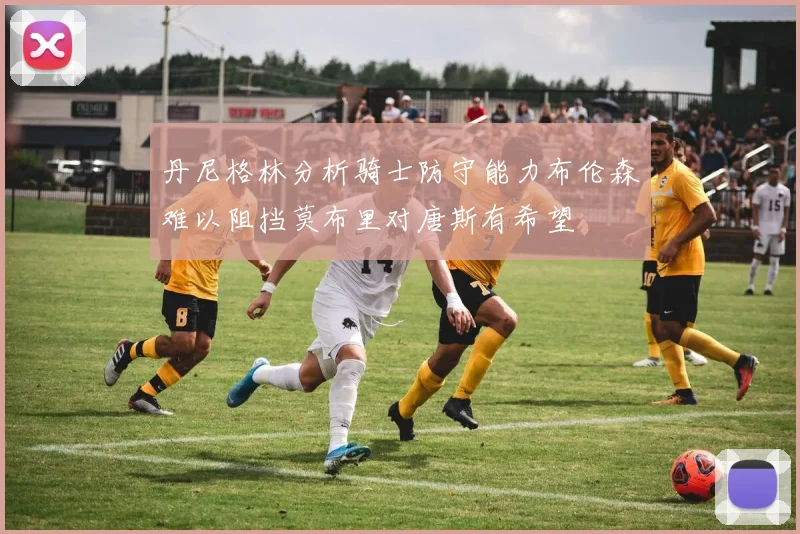丹尼格林分析骑士防守能力布伦森难以阻挡莫布里对唐斯有希望