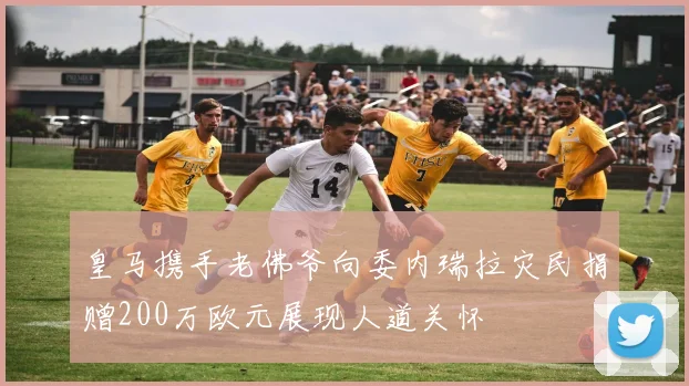 皇马携手老佛爷向委内瑞拉灾民捐赠200万欧元展现人道关怀