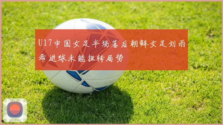 U17中国女足半场落后朝鲜女足刘雨希进球未能扭转局势