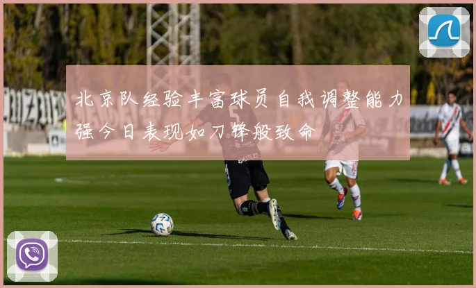 北京队经验丰富球员自我调整能力强今日表现如刀锋般致命