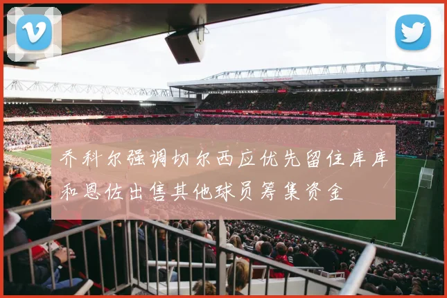 乔科尔强调切尔西应优先留住库库和恩佐出售其他球员筹集资金