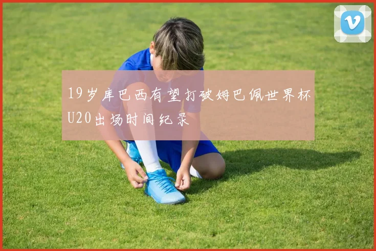 19岁库巴西有望打破姆巴佩世界杯U20出场时间纪录