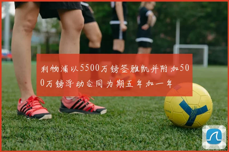 利物浦以5500万镑签雅凯并附加500万镑浮动合同为期五年加一年