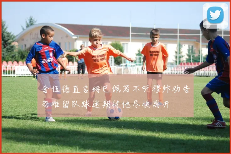 舍伍德直言姆巴佩若不听穆帅劝告恐难留队球迷期待他尽快离开