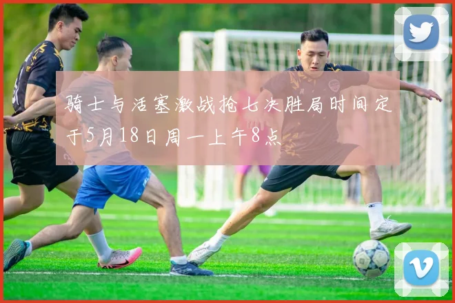 骑士与活塞激战抢七决胜局时间定于5月18日周一上午8点