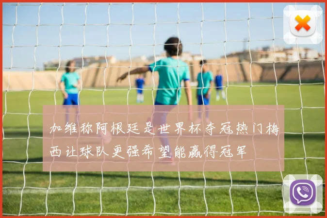 加维称阿根廷是世界杯夺冠热门梅西让球队更强希望能赢得冠军